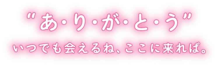 あ・り・が・と・う　いつでも会えるね、ここに来れば。